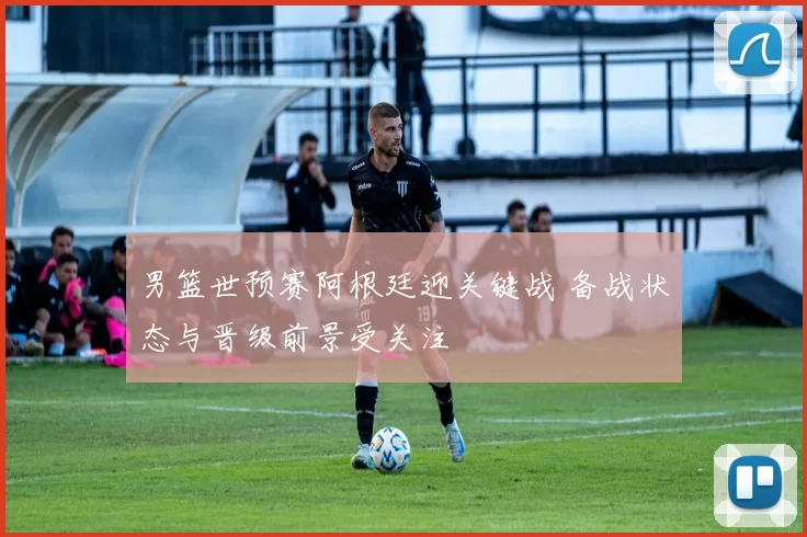 男篮世预赛阿根廷迎关键战 备战状态与晋级前景受关注