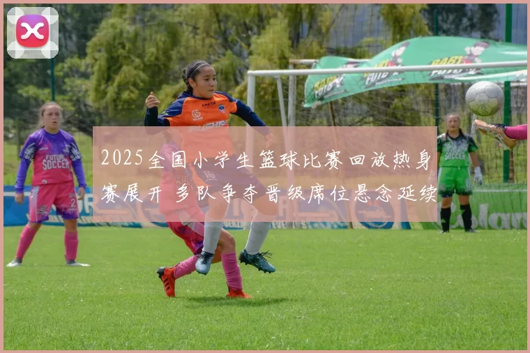 2025全国小学生篮球比赛回放热身赛展开 多队争夺晋级席位悬念延续