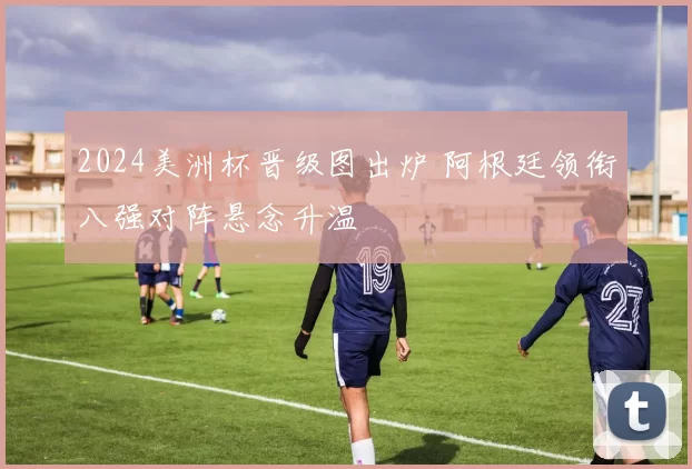 2024美洲杯晋级图出炉 阿根廷领衔八强对阵悬念升温