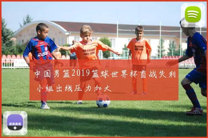 中国男篮2019篮球世界杯首战失利 小组出线压力加大