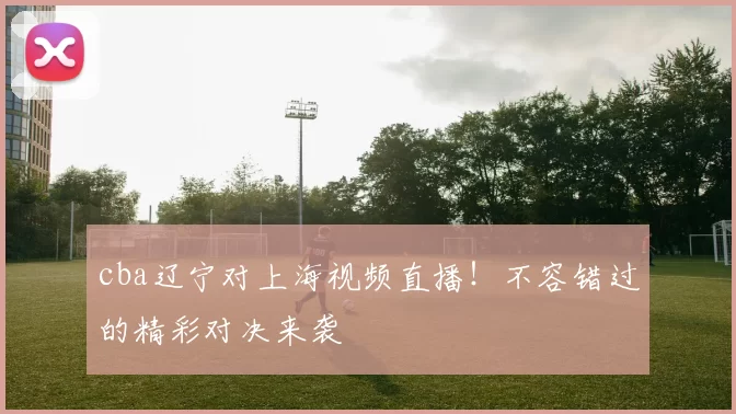 cba辽宁对上海视频直播！不容错过的精彩对决来袭