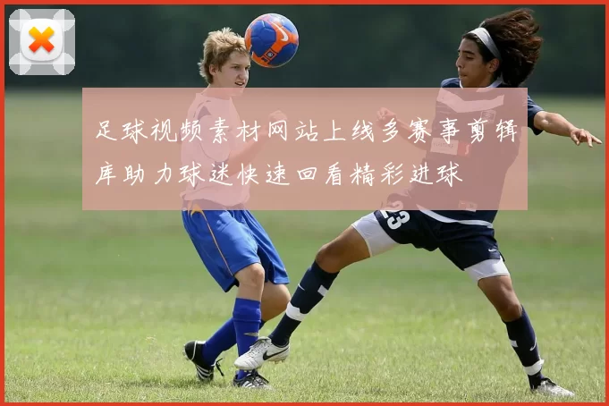 足球视频素材网站上线多赛事剪辑库助力球迷快速回看精彩进球