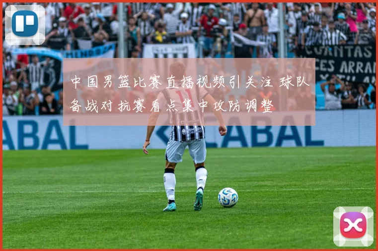 中国男篮比赛直播视频引关注 球队备战对抗赛看点集中攻防调整