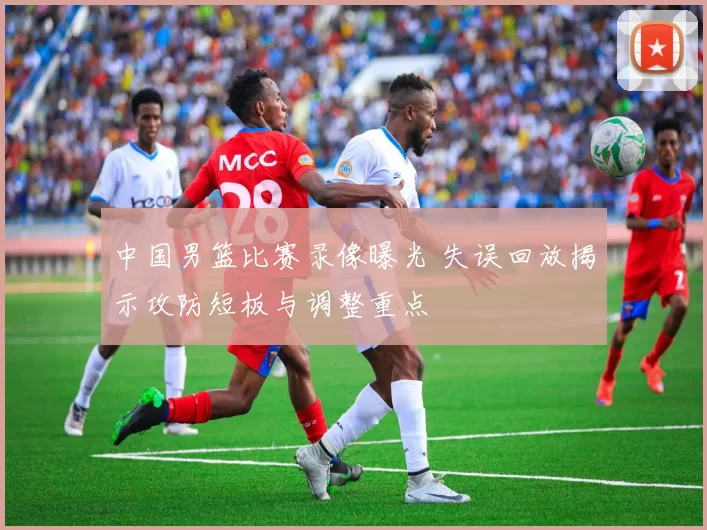 中国男篮比赛录像曝光 失误回放揭示攻防短板与调整重点