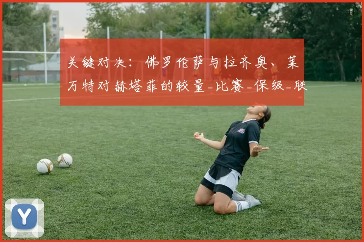 关键对决：佛罗伦萨与拉齐奥、莱万特对赫塔菲的较量_比赛_保级_联赛