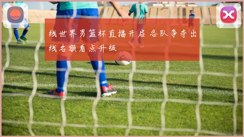 线世界男篮杯直播开启 各队争夺出线名额看点升级