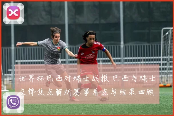 世界杯巴西对瑞士战报 巴西与瑞士交锋焦点解析赛事看点与结果回顾