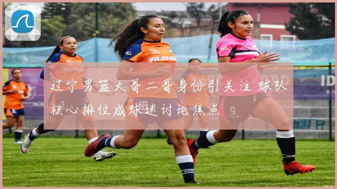 辽宁男篮大哥二哥身份引关注 球队核心排位成球迷讨论焦点