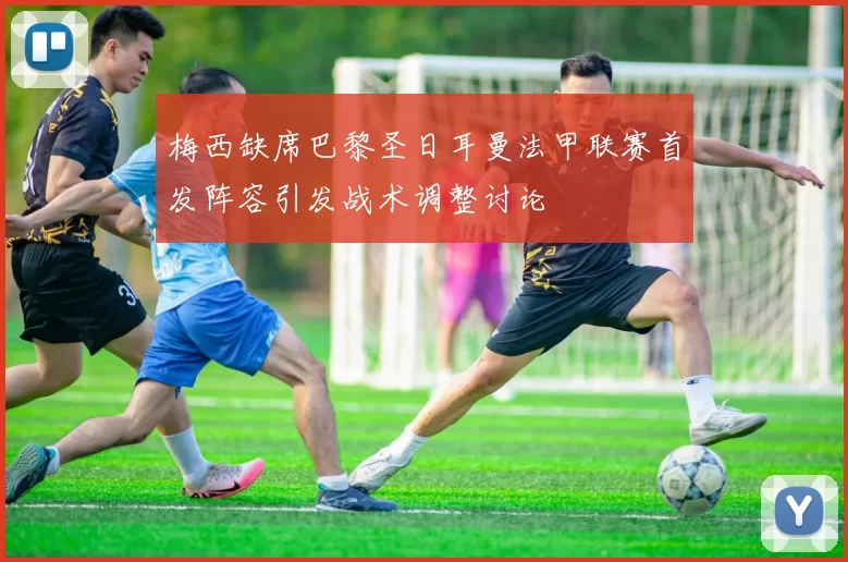 梅西缺席巴黎圣日耳曼法甲联赛首发阵容引发战术调整讨论