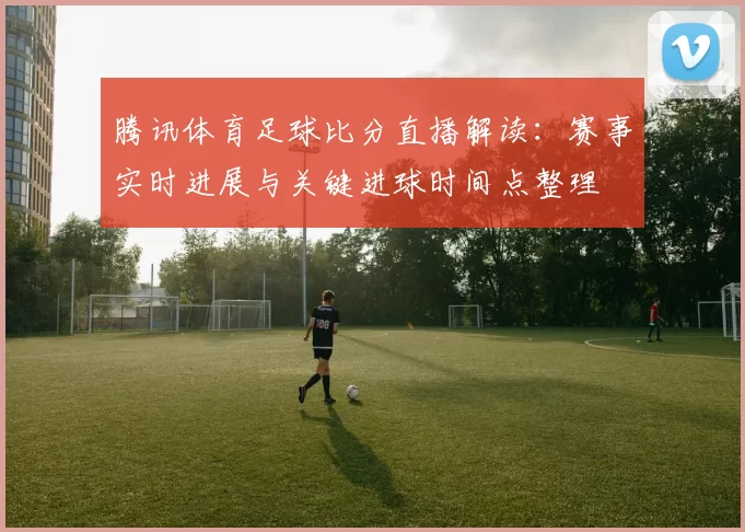 腾讯体育足球比分直播解读：赛事实时进展与关键进球时间点整理