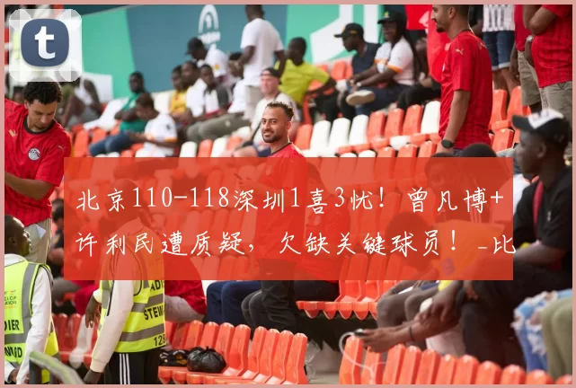 北京110-118深圳1喜3忧！曾凡博+许利民遭质疑，欠缺关键球员！_比赛_CBA