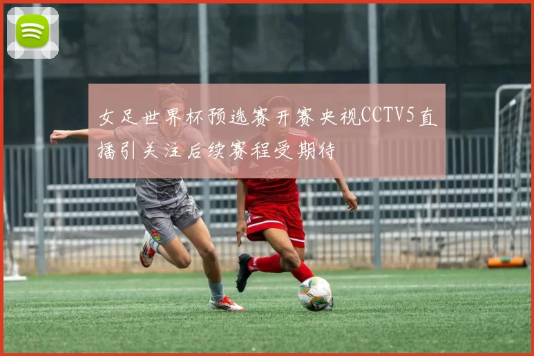 女足世界杯预选赛开赛央视CCTV5直播引关注后续赛程受期待