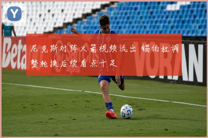 尼克斯对阵火箭视频流出 锡伯杜调整轮换后续看点十足