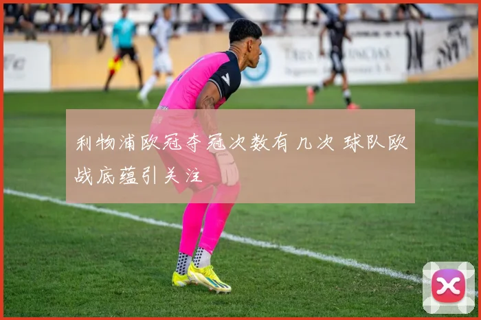 利物浦欧冠夺冠次数有几次 球队欧战底蕴引关注
