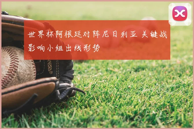 世界杯阿根廷对阵尼日利亚 关键战影响小组出线形势