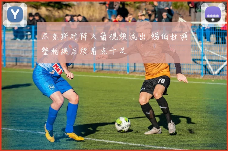 尼克斯对阵火箭视频流出 锡伯杜调整轮换后续看点十足