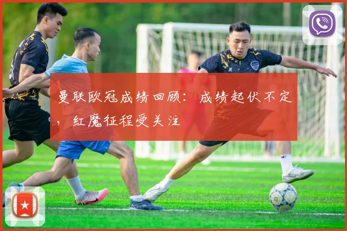 曼联欧冠成绩回顾:成绩起伏不定,红魔征程受关注