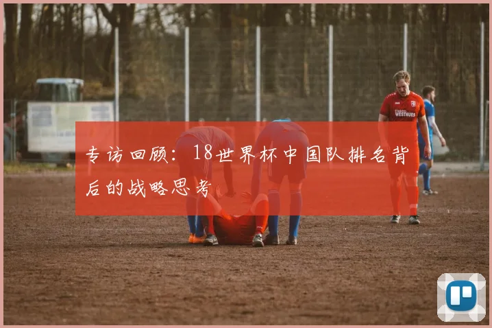 专访回顾:18世界杯中国队排名背后的战略思考