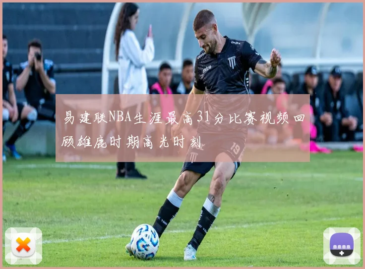 易建联NBA生涯最高31分比赛视频回顾雄鹿时期高光时刻