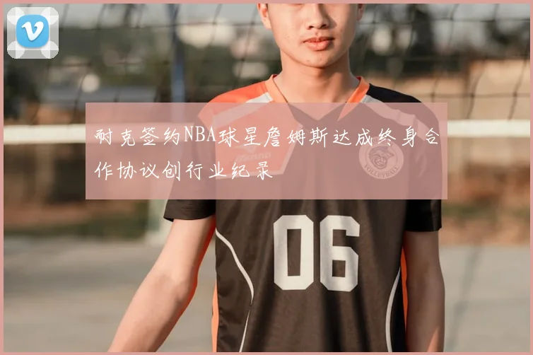 耐克签约NBA球星詹姆斯达成终身合作协议创行业纪录
