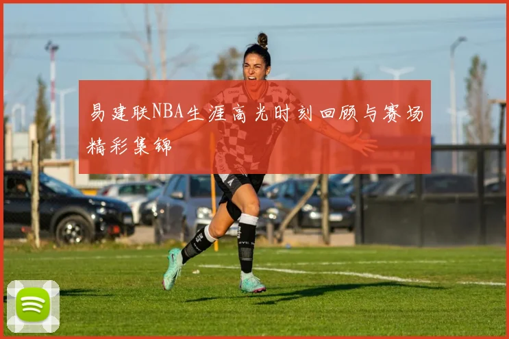 易建联NBA生涯高光时刻回顾与赛场精彩集锦