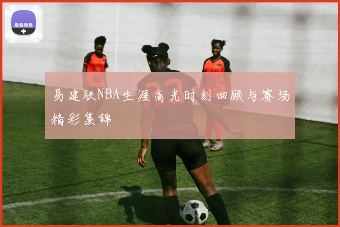 易建联NBA生涯高光时刻回顾与赛场精彩集锦
