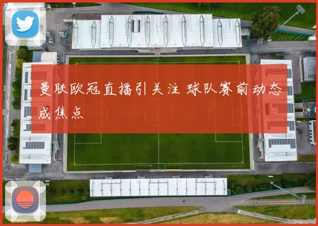曼联欧冠直播引关注 球队赛前动态成焦点