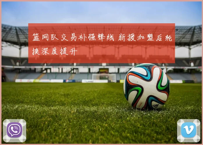 篮网队交易补强锋线 新援加盟后轮换深度提升