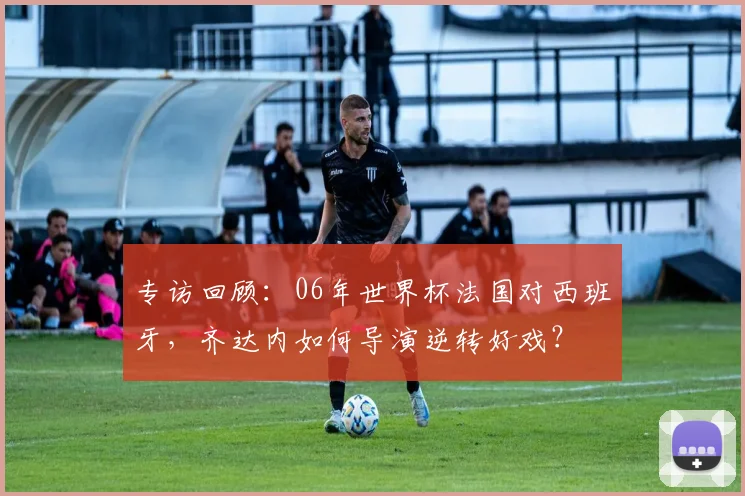 专访回顾：06年世界杯法国对西班牙，齐达内如何导演逆转好戏？