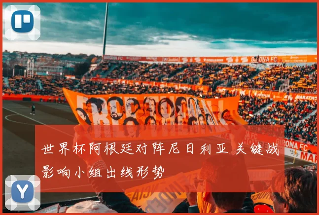 世界杯阿根廷对阵尼日利亚 关键战影响小组出线形势