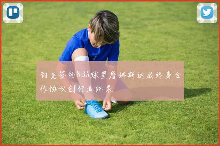 耐克签约NBA球星詹姆斯达成终身合作协议创行业纪录